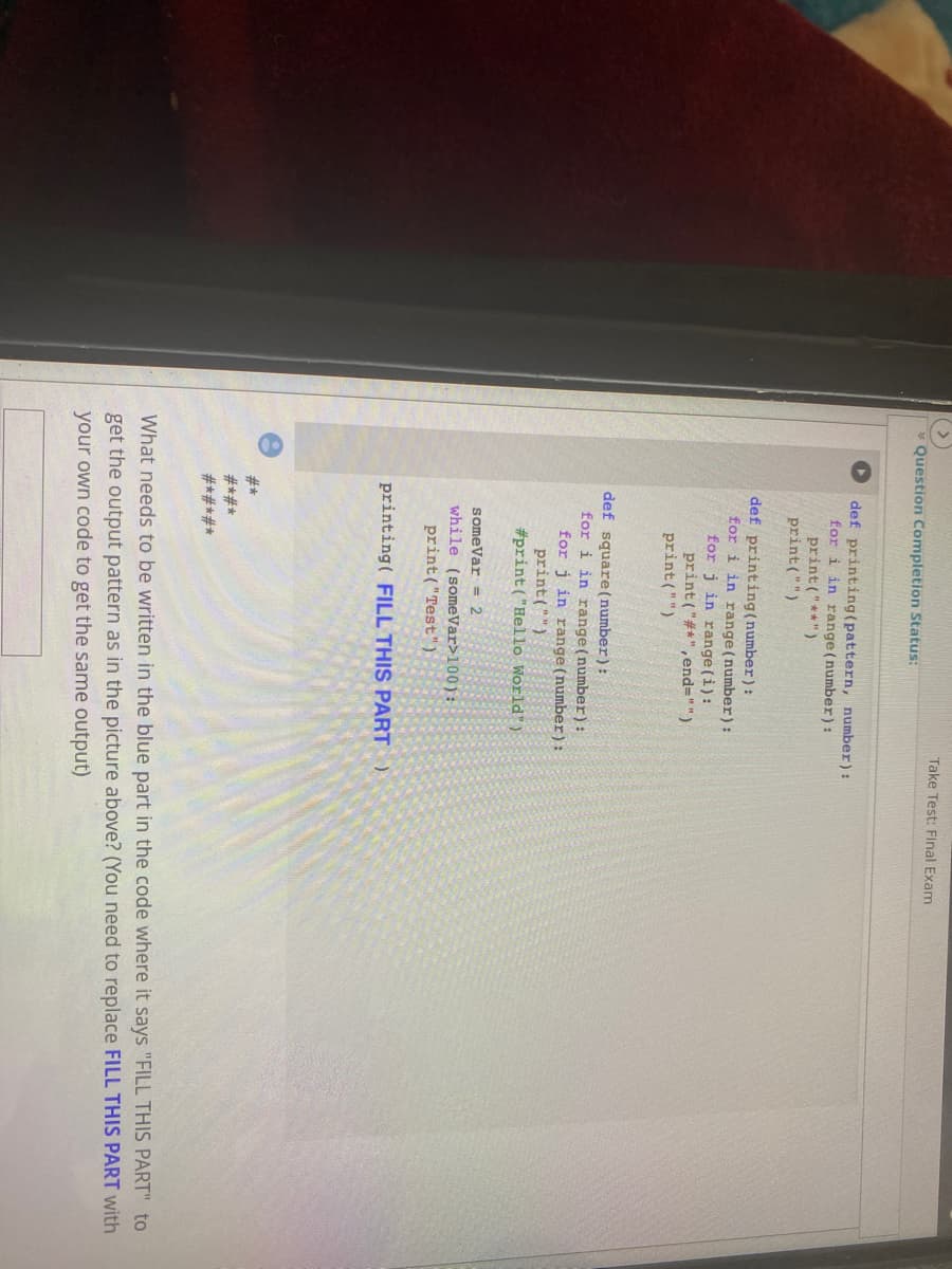 Take Test: Final Exam
Question Completion Status:
def printing(pattern, number):
for i in range (number):
print("**")
print("")
def printing(number):
for i in range (number):
for j in range (i):
print ("#*", end="")
print("")
def square(number):
for i in range(number):
for j in range (number):
print("")
#print ("Hello World")
someVar = 2
while (someVar>100):
print("Test")
printing( FILL THIS PART )
#*
*#*#
#*#*#*
What needs to be written in the blue part in the code where it says "FILL THIS PART" to
get the output pattern as in the picture above? (You need to replace FILL THIS PART with
your own code to get the same output)
