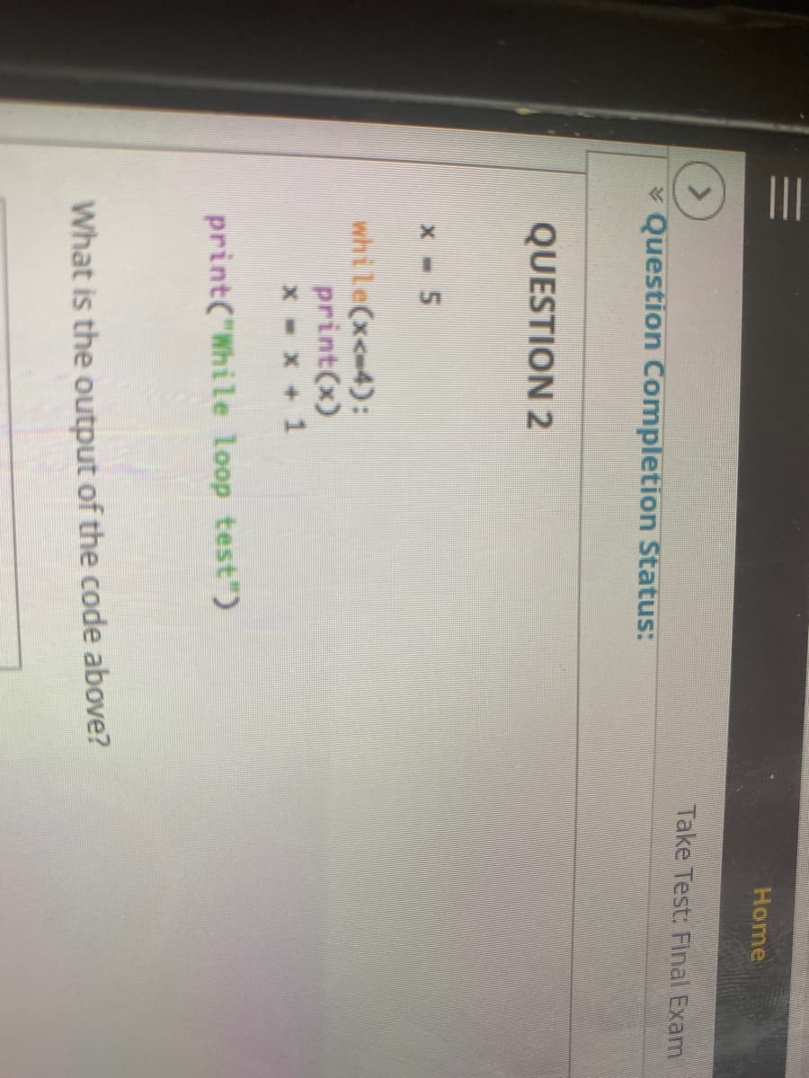 II
Home
Take Test: Final Exam
* Question Completion Status:
QUESTION 2
x- 5
while(x<-4):
print(x)
x - x +1
print("While loop test")
What is the output of the code above?
