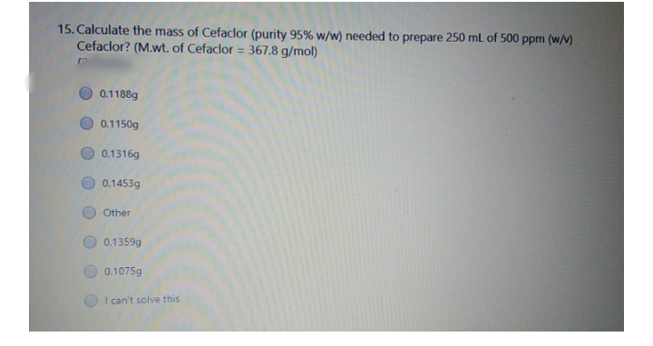 15. Calculate the mass of Cefaclor (purity 95% w/w) needed to prepare 250 mL of 500 ppm (w/v)
Cefaclor? (M.wt. of Cefaclor = 367.8 g/mol)
%3D
0.1188g
0.1150g
0.1316g
0.1453g
Other
0.1359g
0.1075g
I can't solve this
