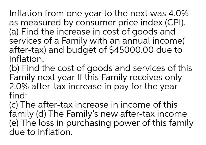 Inflation from one year to the next was 4.0%
as measured by consumer price index (CPI).
(a) Find the increase in cost of goods and
services of a Family with an annual income(
after-tax) and budget of $45000.00 due to
inflation.
(b) Find the cost of goods and services of this
Family next year If this Family receives only
2.0% after-tax increase in pay for the year
find:
(c) The after-tax increase in income of this
family (d) The Family's new after-tax income
(e) The loss in purchasing power of this family
due to inflation.
