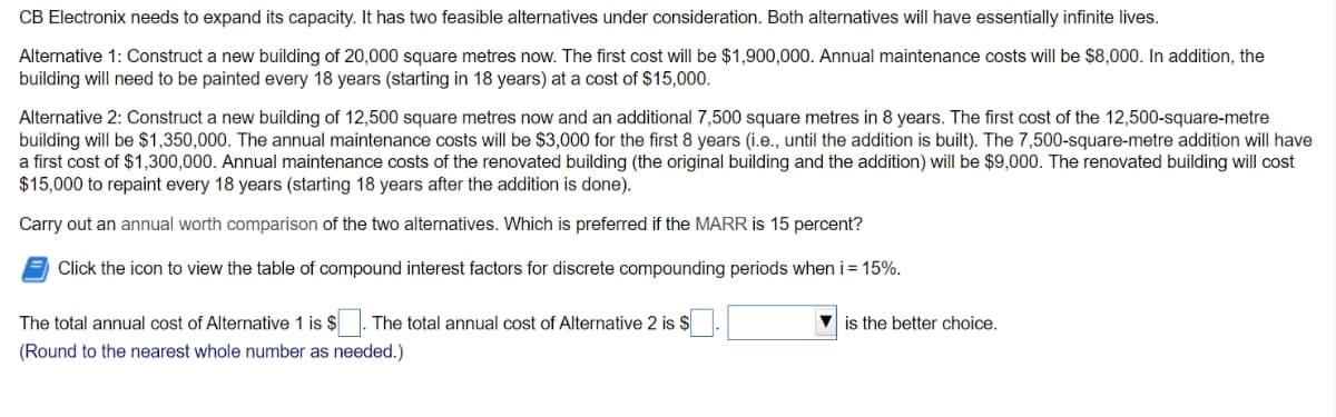 CB Electronix needs to expand its capacity. It has two feasible alternatives under consideration. Both alternatives will have essentially infinite lives.
Alternative 1: Construct a new building of 20,000 square metres now. The first cost will be $1,900,000. Annual maintenance costs will be $8,000. In addition, the
building will need to be painted every 18 years (starting in 18 years) at a cost of $15,000.
Alternative 2: Construct a new building of 12,500 square metres now and an additional 7,500 square metres in 8 years. The first cost of the 12,500-square-metre
building will be $1,350,000. The annual maintenance costs will be $3,000 for the first 8 years (i.e., until the addition is built). The 7,500-square-metre addition will have
a first cost of $1,300,000. Annual maintenance costs of the renovated building (the original building and the addition) will be $9,000. The renovated building will cost
$15,000 to repaint every 18 years (starting 18 years after the addition is done).
Carry out an annual worth comparison of the two alternatives. Which is preferred if the MARR is 15 percent?
Click the icon to view the table of compound interest factors for discrete compounding periods when i = 15%.
The total annual cost of Alternative 1 is $
The total annual cost of Alternative 2 is $
V is the better choice.
(Round to the nearest whole number as needed.)
