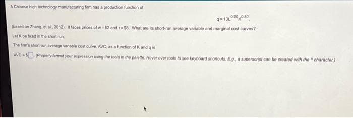 A Chinese high technology manufacturing firm has a production function of
q= 13L0 20080
(based on Zhang, et al., 2012). It faces prices of w= $2 and r $8. What are its short-run average variable and marginal cost curves?
Let K be fxed in the short run.
The frm's short-run average variable cost curve, AVC, as a function of K and q is
AVC - O (Property format your expression using the tools in the palette. Hover over tools to see keyboard shortcuts. Eg, a superscript can be created with the character)
