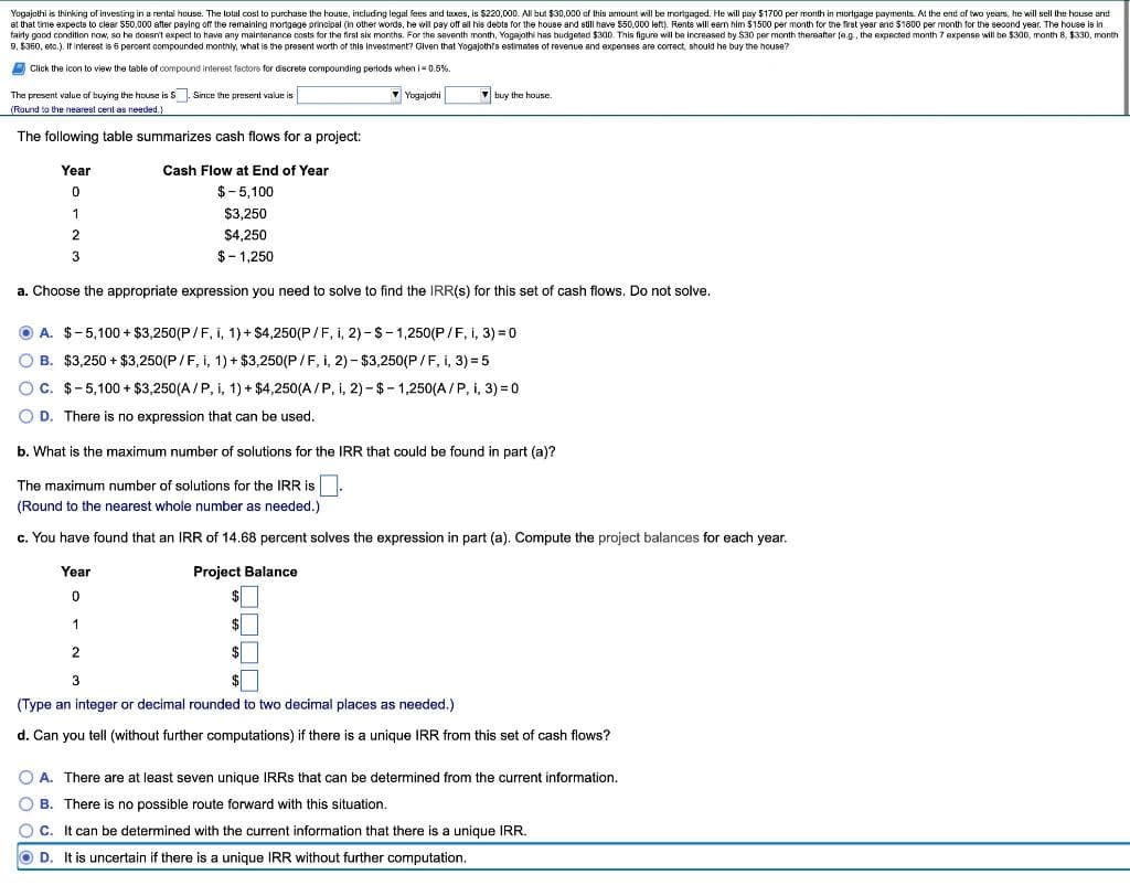 Yagajothi is thinking of investing in a rental house. The total cost to purchase the house, including legal fees and taxes, is $220,000. AlIl but $30,000 of this amount will be morigaged. He will pay $1700 per month in morlgage payments. At the end of two years, he will sell the house and
at that time expects to clear S50,000 after paying of the remaining mortgage principal (in other words, he wil pay off all his debts for the house and still have $50,000 left). Rents will eam him $1500 per month for the first year and $1800 per month for the second year. The house is in
fairy good condition now, so he dossn't expect to have any maintenance costs for the first six months. For the seventh month, Yogajothi
ihas budgeted $300. This figure will be increased by S30 per month
are
O Click the icon to view the table of compound interest factors for discrete compounding periods when i= 0.5%.
The present value of buying the house is S. Since the present value is
• Yogajothi
V buy the house.
(Round to the nearest cent as needed.)
The following table summarizes cash flows for a project:
Year
Cash Flow at End of Year
$-5,100
1
$3.250
$4,250
3
$- 1,250
a. Choose the appropriate expression you need to solve to find the IRR(s) for this set of cash flows. Do not solve.
O A. $-5,100 + $3,250(P/F, i, 1) + $4,250(P/F, i, 2)-S-1,250(P/F, i, 3) = 0
O B. $3,250 + $3,250(P/F, i, 1) + $3,250(P/F, i, 2) - $3,250(P /F, i, 3) = 5
OC. $-5,100 + $3,250(A/P, i, 1) + $4,250(A /P, i, 2) - $- 1,250(A/P, i, 3) = 0
O D. There is no expression that can be used.
b. What is the maximum number of solutions for the IRR that could be found in part (a)?
The maximum number of solutions for the IRR is.
(Round to the nearest whole number as needed.)
c. You have found that an IRR of 14.68 percent solves the expression in part (a). Compute the project balances for each year.
Year
Project Balance
$
1
$
(Type an integer or decimal rounded to two decimal places as needed.)
d. Can you tell (without further computations) if there is a unique IRR from this set of cash flows?
O A. There are at least seven unique IRRS that can be determined from the current information.
O B. There is no possible route forward with this situation.
O C. It can be determined with the current information that there is a unique IRR.
O D. It is uncertain if there is a unique IRR without further computation.
