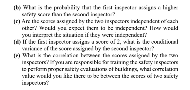 (b) What is the probability that the first inspector assigns a higher
safety score than the second inspector?
(c) Are the scores assigned by the two inspectors independent of each
other? Would you expect them to be independent? How would
you interpret the situation if they were independent?
(d) If the first inspector assigns a score of 2, what is the conditional
variance of the score assigned by the second inspector?
(e) What is the correlation between the scores assigned by the two
inspectors? If you are responsible for training the safety inspectors
to perform proper safety evaluations of buildings, what correlation
value would you like there to be between the scores of two safety
inspectors?
