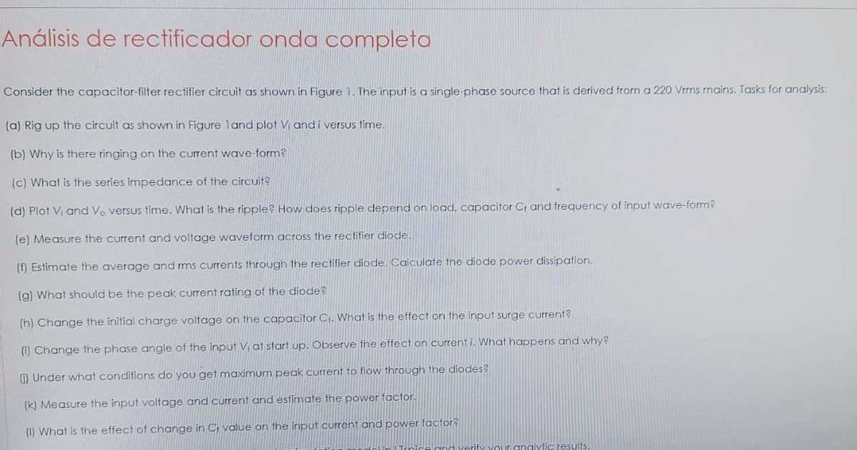 Análisis de rectificador onda completa
Consider the capacitor-filter rectifier circuit as shown in Figure 1. The input is a single-phase source that is derived from a 220 Vrms mains. Tasks for analysis:
(a) Rig up the circuit as shown in Figure land plot V; and i versus time.
(b) Why is there ringing on the current wave-form?
(c) What is the series impedance of the circuit?
(d) Plot Vi and Vo versus time. What is the ripple? How does ripple depend on load, capacitor C, and frequency of input wave-form?
(e) Measure the current and voltage waveform across the rectifier diode
(f) Estimate the average and rms currents through the rectifier diode. Calculate the diode power dissipation.
(g) What should be the peak current rating of the diode?
(h) Change the initial charge voltage on the capacitor Ct. What is the effect on the input surge current?
(i) Change the phase angle of the input Vi at start up. Observe the effect on current i. What happens and why?
(i) Under what conditions do you get maximum peak current to flow through the diodes?
(k) Measure the input voltage and current and estimate the power factor.
(1) What is the effect of change in C value on the input current and power factor?
Vour analytic results.
