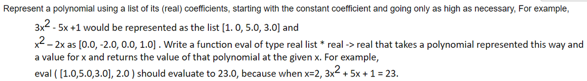 Represent a polynomial using a list of its (real) coefficients, starting with the constant coefficient and going only as high as necessary, For example,
3x² - 5x +1 would be represented as the list [1.0, 5.0, 3.0] and
x² - 2x as [0.0, -2.0, 0.0, 1.0]. Write a function eval of type real list * real -> real that takes a polynomial represented this way and
a value for x and returns the value of that polynomial at the given x. For example,
eval ( [1.0,5.0,3.0], 2.0) should evaluate to 23.0, because when x=2, 3x² + 5x + 1 = 23.