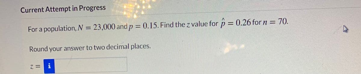 Current Attempt in Progress
For a population, N = 23,000 and p = 0.15. Find the z value for p = 0.26 for n = 70.
%3D
Round your answer to two decimal places.
