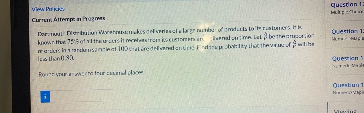 View Policies
Question 12
Current Attempt in Progress
Multiple Choice
Dartmouth Distribution Warehouse makes deliveries of a large number of products to its customers. It is
known that 75% of all the orders it receives from its customers are elivered on time. Let p be the proportion
of orders in a random sample of 100 that are delivered on time. Find the probability that the value of p will be
less than 0.80.
Question 13
Numeric-Maple
Question 1
Numeric-Maple
Round your answer to four decimal places.
Question 1
Numeric-Maple
Viewing
