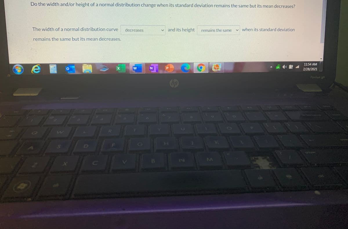 Do the width and/or height of a normal distribution change when its standard deviation remains the same but its mean decreases?
The width of a normal distribution curve
decreases
v and its height
remains the same
when its standard deviation
remains the same but its mean decreases.
11:54 AM
N
2/28/2021
Pavilion gó
hp
