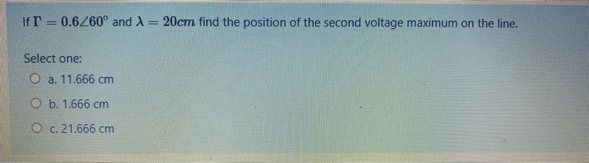 If T 0.6/60° and X= 20cm find the position of the second voltage maximum on the line.
%3D
Select one:
O a. 11.666 cm
b. 1.666 cm
O c. 21.666 cm
