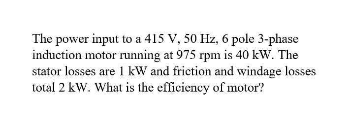 power input to a 415 V, 50 Hz, 6 pole 3-phase
induction motor running at 975 rpm is 40 kW. The
stator losses are 1 kW and friction and windage losses
total 2 kW. What is the efficiency of motor?
The
