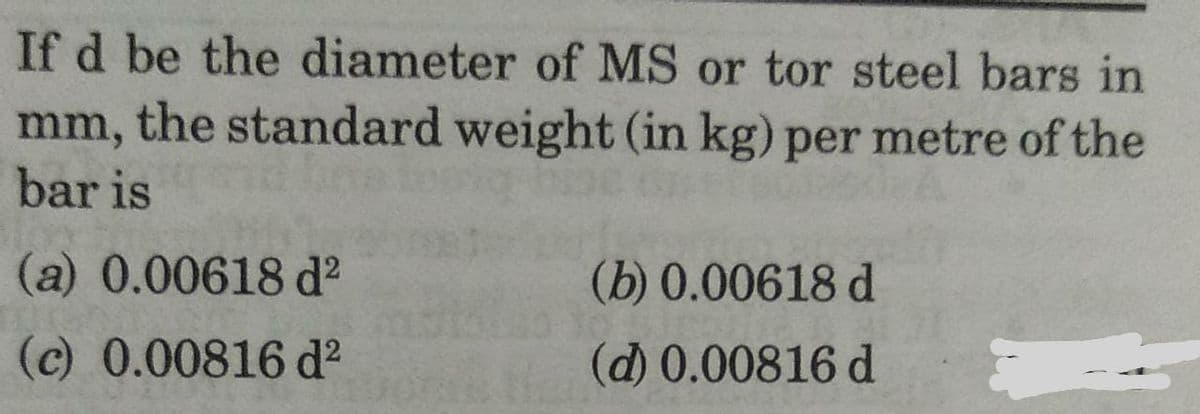 If d be the diameter of MS or tor steel bars in
mm, the standard weight (in kg) per metre of the
bar is
(a) 0.00618 d?
(b) 0.00618 d
(c) 0.00816 d?
(d) 0.00816 d
