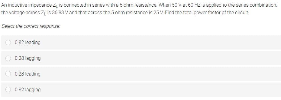 An inductive impedance Z₁ is connected in series with a 5 ohm resistance. When 50 V at 60 Hz is applied to the series combination,
the voltage across Z₁ is 36.83 V and that across the 5 ohm resistance is 25 V. Find the total power factor of the circuit.
Select the correct response:
0.82 leading
0.28 lagging
0.28 leading
0.82 lagging