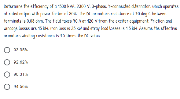 Determine the efficiency of a 1500 kVA, 2300 V, 3-phase, Y-connected alternator, which operates
at rated output with power factor of 80%. The DC armature resistance at 70 deg C between
terminals is 0.08 ohm. The field takes 70 A at 120 V from the exciter equipment. Friction and
windage losses are 15 kW, iron loss is 35 kW and stray load losses is 1.5 kW. Assume the effective
armature winding resistance is 1.5 times the DC value.
93.35%
92.62%
O 90.31%
O 94.56%