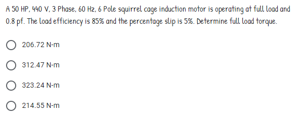 A 50 HP, 440 V, 3 Phase, 60 Hz, 6 Pole squirrel cage induction motor is operating at full load and
0.8 pf. The load efficiency is 85% and the percentage slip is 5%. Determine full load torque.
206.72 N-m
312.47 N-m
323.24 N-m
214.55 N-m