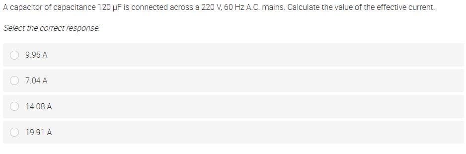 A capacitor of capacitance 120 µF is connected across a 220 V, 60 Hz A.C. mains. Calculate the value of the effective current.
Select the correct response:
9.95 A
7.04 A
14.08 A
19.91 A