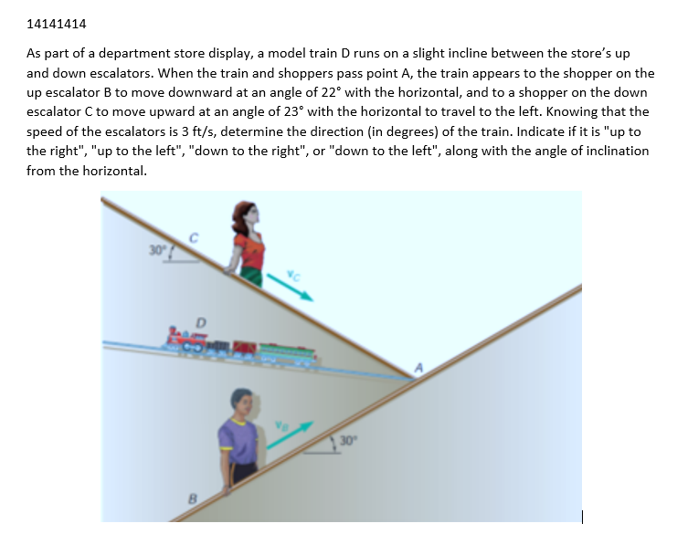 14141414
As part of a department store display, a model train D runs on a slight incline between the store's up
and down escalators. When the train and shoppers pass point A, the train appears to the shopper on the
up escalator B to move downward at an angle of 22° with the horizontal, and to a shopper on the down
escalator C to move upward at an angle of 23° with the horizontal to travel to the left. Knowing that the
speed of the escalators is 3 ft/s, determine the direction (in degrees) of the train. Indicate if it is "up to
the right", "up to the left", "down to the right", or "down to the left", along with the angle of inclination
from the horizontal.
30°
D
30°