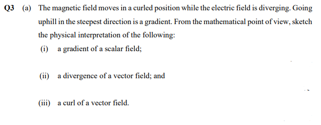 Q3 (a) The magnetic field moves in a curled position while the electric field is diverging. Going
uphill in the steepest direction is a gradient. From the mathematical point of view, sketch
the physical interpretation of the following:
(i) a gradient of a scalar field;
(ii) a divergence of a vector field; and
(iii) a curl of a vector field.
