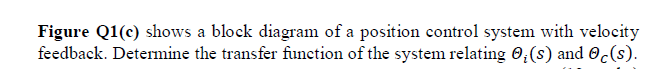 Figure Q1(c) shows a block diagram of a position control system with velocity
feedback. Determine the transfer function of the system relating 0;(s) and 0c(s).
