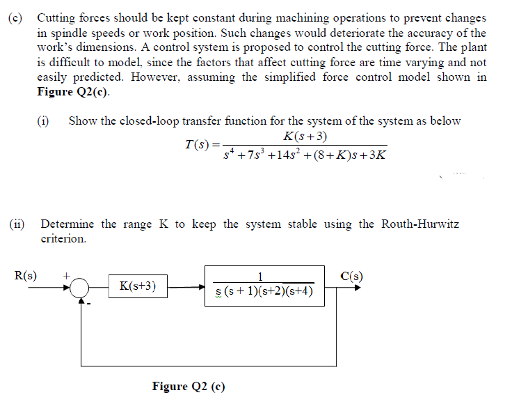 (c) Cutting forces should be kept constant during machining operations to prevent changes
in spindle speeds or work position. Such changes would deteriorate the accuracy of the
work's dimensions. A control system is proposed to control the cutting force. The plant
is difficult to model, since the factors that affect cutting force are time varying and not
easily predicted. However, assuming the simplified force control model shown in
Figure Q2(c).
(i) Show the closed-loop transfer function for the system of the system as below
K(s+3)
T(s)=
s* +7s³ +14s? +(8+K)s+3K
Determine the range K to keep the system stable using the Routh-Hurwitz
criterion.
R(s)
1
C(s)
K(s+3)
s (s + 1)(s+2)(s+4)
Figure Q2 (c)
