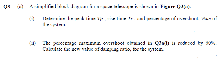 Q3
(a)
A simplified block diagram for a space telescope is shown in Figure Q3(a).
(i) Determine the peak time Tp , rise time Tr , and perecentage of overshoot, %µs of
the system.
(ii) The percentage maximum overshoot obtained in Q3a(i) is reduced by 60%.
Calculate the new value of damping ratio, for the system.
