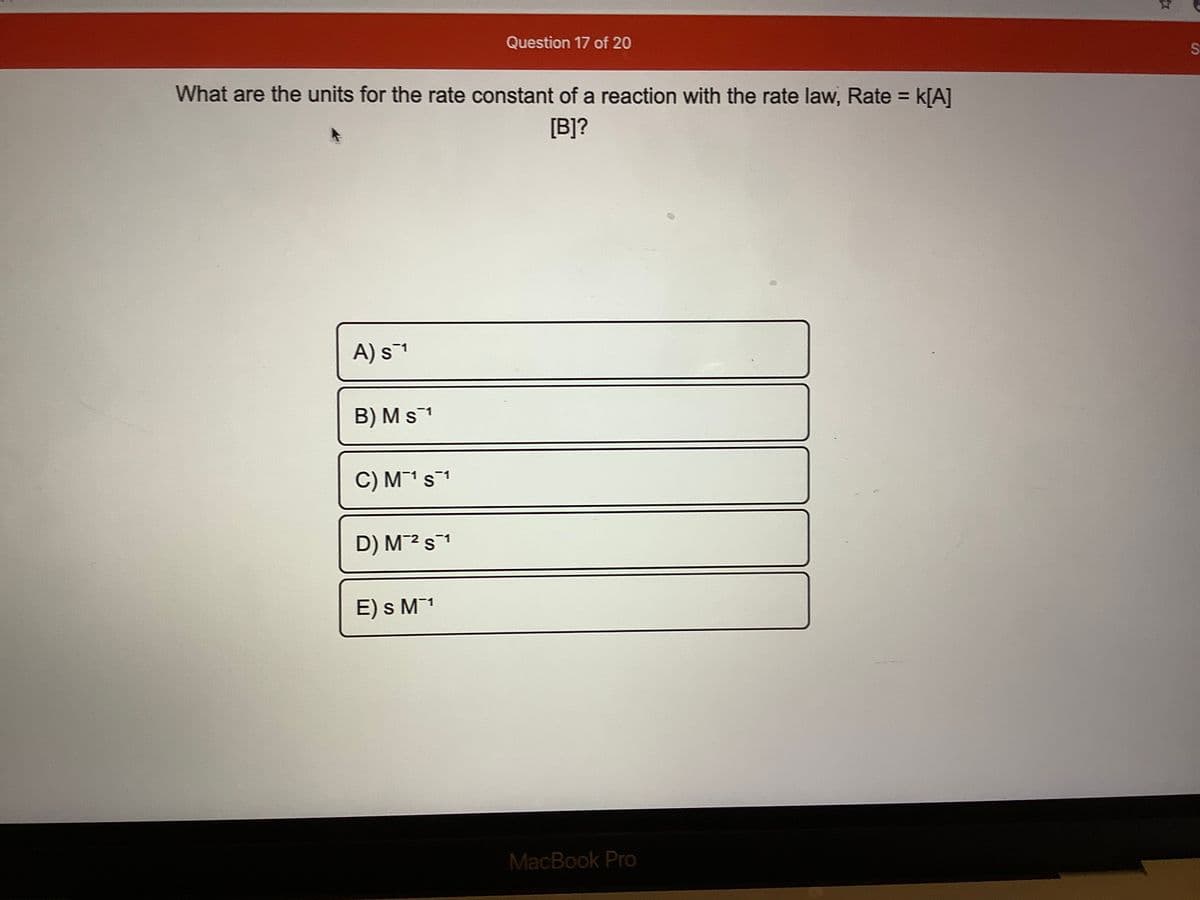 Question 17 of 20
What are the units for the rate constant of a reaction with the rate law, Rate =
K[A]
[B]?
A) s1
B) Ms1
C) M¯1s1
D) M2 s1
E) s M1
MacBook Pro
