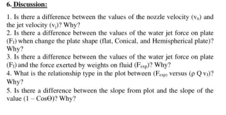 6. Discussion:
1. Is there a difference between the values of the nozzle velocity (vn) and
the jet velocity (v,)? Why?
2. Is there a difference between the values of the water jet force on plate
(Fi) when change the plate shape (flat, Conical, and Hemispherical plate)?
Why?
3. Is there a difference between the values of the water jet force on plate
(F) and the force exerted by weights on fluid (Fexp)? Why?
4. What is the relationship type in the plot between (Fexp) Versus (p Q v)?
Why?
5. Is there a difference between the slope from plot and the slope of the
value (1 - CosO)? Why?
