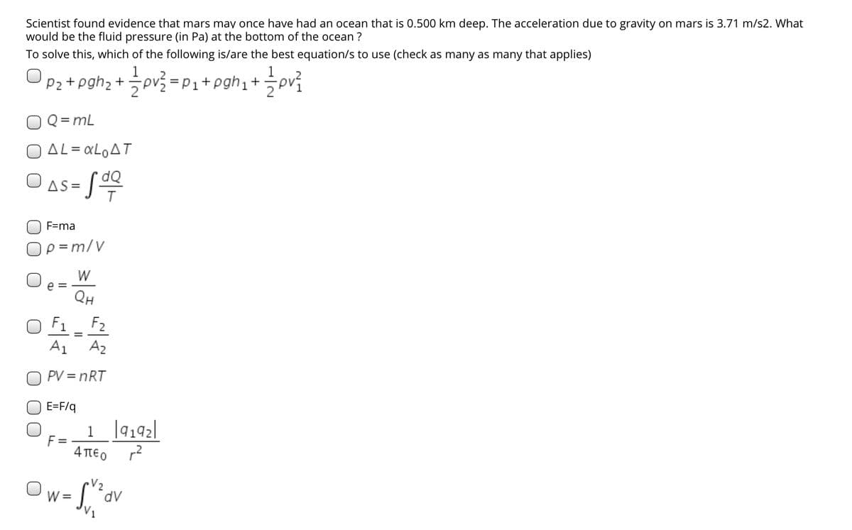 Scientist found evidence that mars may once have had an ocean that is 0.500 km deep. The acceleration due to gravity on mars is 3.71 m/s2. What
would be the fluid pressure (in Pa) at the bottom of the ocean ?
To solve this, which of the following is/are the best equation/s to use (check as many as many that applies)
1
Pa + pghz + 글p글 =P1+ pghi + pri
Q = mL
O AL = «LOAT
dQ
AS = [
F=ma
Op =m/V
W
e =
QH
O F1 _ F2
A1 A2
O PV = nRT
E=F/q
1 ]9192]
4 TEO r2
W =
dv
