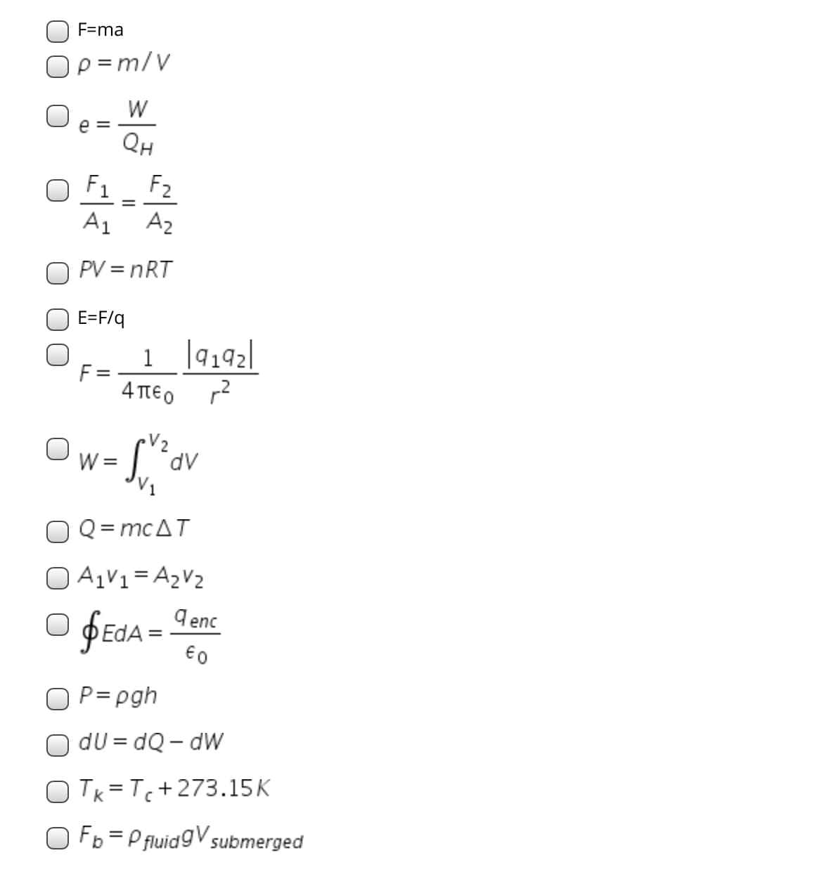 F=ma
Op =m/V
W
e =
QH
O F1 _ F2
A1
A2
O PV = nRT
E=F/q
1 |4192|
F =
4πεο
V2
W =
dv
Q= mcAT
A1V1=A2V2
O fEdA =
9 enc
€0
O P= pgh
O dU = dQ – dW
o Tk =Tc+273.15K
O Fb =P fluidgV submerged
