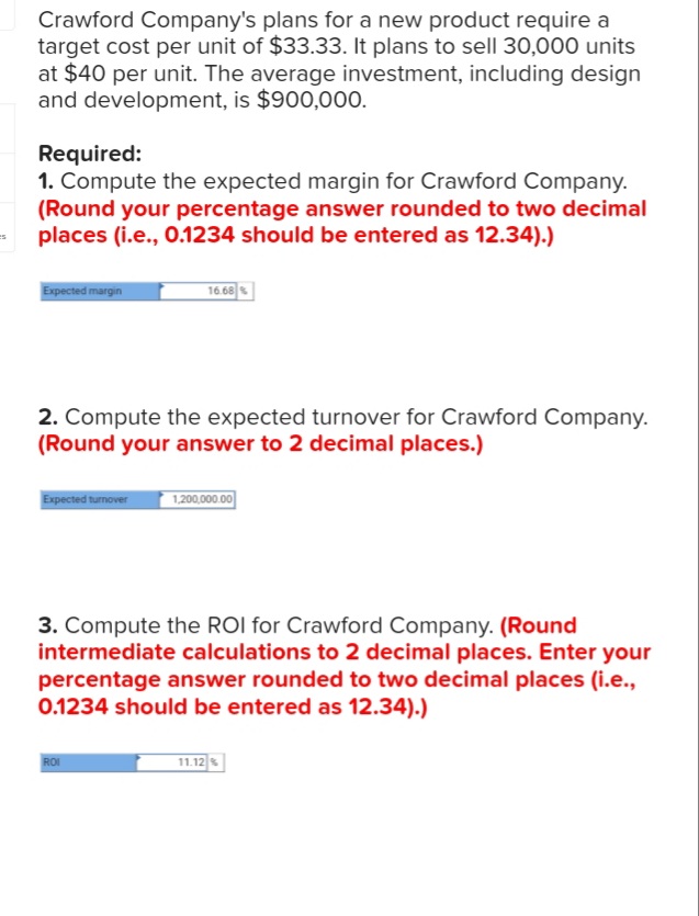 Crawford Company's plans for a new product require a
target cost per unit of $33.33. It plans to sell 30,000 units
at $40 per unit. The average investment, including design
and development, is $900,000.
Required:
1. Compute the expected margin for Crawford Company.
(Round your percentage answer rounded to two decimal
places (i.e., 0.1234 should be entered as 12.34).)
Expected margin
16.68
2. Compute the expected turnover for Crawford Company.
(Round your answer to 2 decimal places.)
Expected turnover
1,200,000.00
3. Compute the ROI for Crawford Company. (Round
intermediate calculations to 2 decimal places. Enter your
percentage answer rounded to two decimal places (i.e.,
0.1234 should be entered as 12.34).)
11.12
ROI
