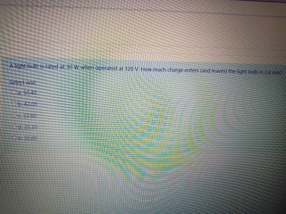 A light bulb is rated at 30 W when operated at 120 V. How much charge enters (and leaves) the light bulb in 2.8 min?
Select one.
Oa. 50.40
Ob.42.00
Oc:33.60
d. 25.20
Ce. 30.80.
