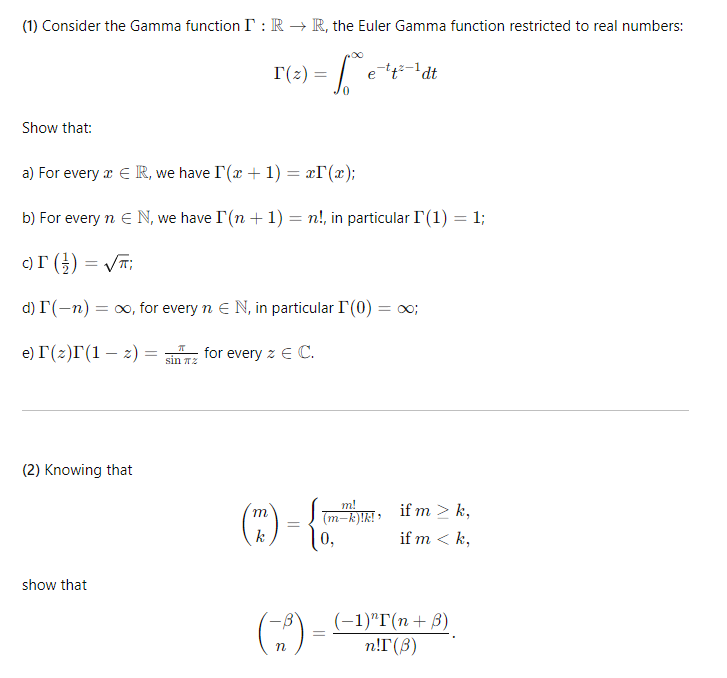 (1) Consider the Gamma function I: RR, the Euler Gamma function restricted to real numbers:
Show that:
T(z) =
e-tt-1dt
0
a) For every Є R, we have I (x + 1) = x(x);
b) For every n Є N, we have I (n + 1) = n!, in particular F(1) = 1;
c) F (})=√√T;
d) I(-n): = ∞, for every n Є N, in particular I (0) = ∞;
e) г(z)г(1 z) =
-
=
sin πz
for every z Є C.
(2) Knowing that
show that
(m)
k
=
m!
(m-k)!k!!
0,
if m > k,
if m <k,
n
=
(-1)"T(n+B)
n!T (B)