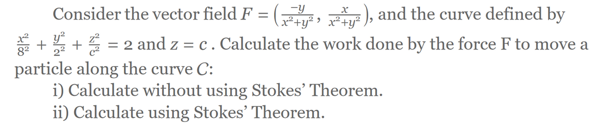 Consider the vector field F = (²,²²), and the curve defined by
x²+y²›
z²
++ = 2 and z = c . Calculate the work done by the force F to move a
C²
particle along the curve C:
%
i) Calculate without using Stokes' Theorem.
ii) Calculate using Stokes' Theorem.