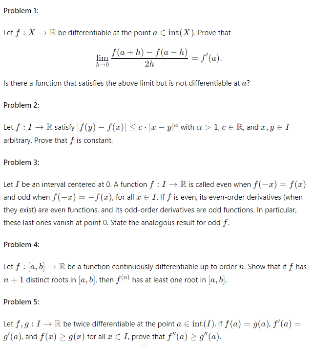 Problem 1:
Let f XR be differentiable at the point a = int(X). Prove that
ƒ(a + h) − f(a − h)
lim
=
f'(a).
h→0
2h
Is there a function that satisfies the above limit but is not differentiable at a?
Problem 2:
Let f : I → R satisfy |f(y) − f(x)| ≤c|xy|a with a > 1, cЄ R, and x, y Є I
arbitrary. Prove that f is constant.
Problem 3:
Let I be an interval centered at 0. A function f : I→ R is called even when f(x) = f(x)
and odd when f(x) = f(x), for all x € I. If ƒ is even, its even-order derivatives (when
they exist) are even functions, and its odd-order derivatives are odd functions. In particular,
these last ones vanish at point 0. State the analogous result for odd f.
Problem 4:
Let f [a, b] R be a function continuously differentiable up to order n. Show that if f has
n + 1 distinct roots in [a, b], then f(n) has at least one root in [a, b].
Problem 5:
Let f, g: IR be twice differentiable at the point a = int(I). If ƒ (a) = g(a), f'(a) =
g'(a), and f(x)g(x) for all x € I, prove that f" (a) > g" (a).