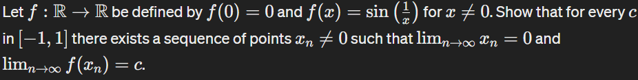 Let f : R → R be defined by ƒ(0) = 0 and f(x) = sin (±1) for x ± 0. Show that for every c
in [−1, 1] there exists a sequence of points x + 0 such that lim→∞ x = 0 and
limn→∞ f(x) = c.