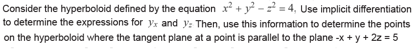 Consider the hyperboloid defined by the equation x² + y² − z² = 4, Use implicit differentiation
to determine the expressions for yx and yz Then, use this information to determine the points
on the hyperboloid where the tangent plane at a point is parallel to the plane -x + y + 2z = 5