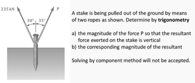 235 kN
30° 35°
A stake is being pulled out of the ground by means
of two ropes as shown. Determine by trigonometry
a) the magnitude of the force P so that the resultant
force exerted on the stake is vertical
b) the corresponding magnitude of the resultant
Solving by component method will not be accepted.