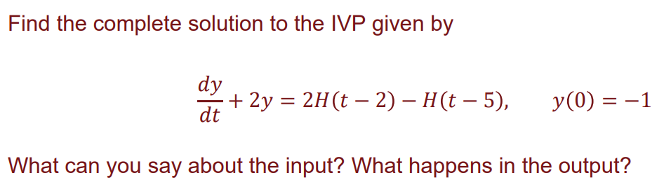 Find the complete solution to the IVP given by
dy
dt
+ 2y = 2H(t− 2) – H(t — 5),
y(0) = −1
What can you say about the input? What happens in the output?