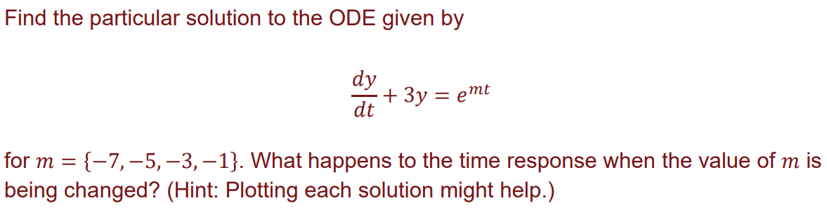 Find the particular solution to the ODE given by
dy
dt
+ 3y = emt
for m = {-7, -5, -3, -1}. What happens to the time response when the value of m is
being changed? (Hint: Plotting each solution might help.)