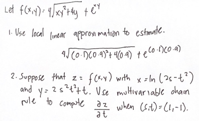 Let f(x,y) = 4√xy² + 4y + ex
те
1. Use local linear approximation to estimate.
4√ (0-1)(0.9)² + 4(0.9) te Co.1) (0.a)
2. Suppose that z =
f(x,y) with x-In (26-1²)
and y= 2s²t²tt. Vse multivariable chain
rule to compute az when (sit)= (1₁-1).
at