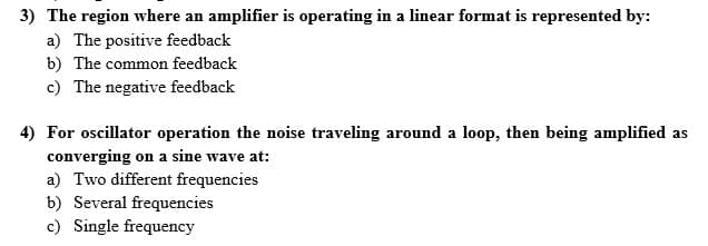 3) The region where an amplifier is operating in a linear format is represented by:
a) The positive feedback
b) The common feedback
c) The negative feedback
4) For oscillator operation the noise traveling around a loop, then being amplified as
converging on a sine wave at:
a) Two different frequencies
b) Several frequencies
c) Single frequency
