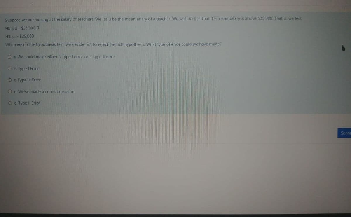Suppose we are looking at the salary of teachers. We let u be the mean salary of a teacher. We wish to test that the mean salary is above $35,000. That is, we test
HO: pO= $35,00 0
H1: p > $35,000
When we do the hypothesis test, we decide not to reject the null hypothesis. What type of error could we have made?
O a. We could make either a Type I error or a Type II error
O b. Type I Error
Oc Type III Error
O d. We've made a correct decision
O e. Type II Error
Sonra
