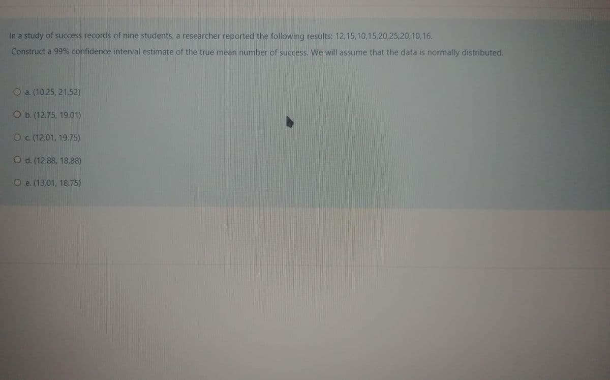 In a study of success records of nine students, a researcher reported the following results: 12,15,10,15,20,25,20,10,16.
Construct a 99% confidence interval estimate of the true mean number of success. We will assume that the data is normally distributed.
О a. (10.25, 21.52)
О.(12.75, 19.01)
Oc (12.01, 19.75)
Od. (12.88, 18.88)
Oe. (13.01, 18.75)
