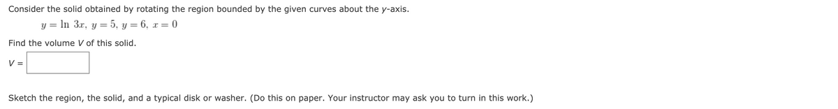 Consider the solid obtained by rotating the region bounded by the given curves about the y-axis.
y = In 3x, y = 5, y = 6, x = 0
Find the volume V of this solid.
V =
Sketch the region, the solid, and a typical disk or washer. (Do this on paper. Your instructor may ask you to turn in this work.)
