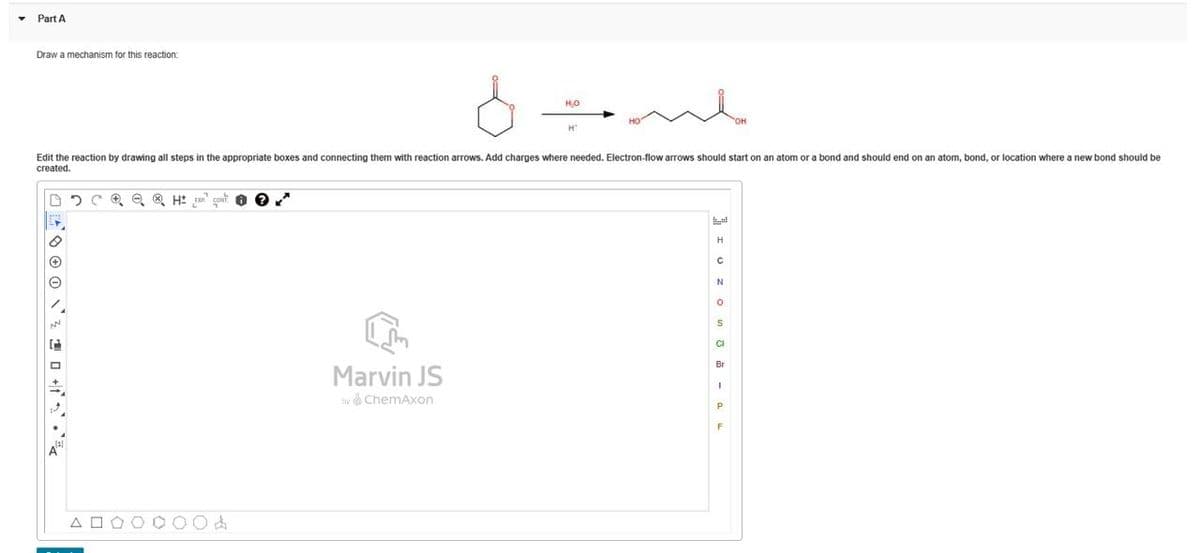 Part A
Draw a mechanism for this reaction:
H₂O
m
OH
H
Edit the reaction by drawing all steps in the appropriate boxes and connecting them with reaction arrows. Add charges where needed. Electron-flow arrows should start on an atom or a bond and should end on an atom, bond, or location where a new bond should be
created.
e® HEX CON
>z • & J+ © @ % \ © © \ + [
ΔΙ
Br
Marvin JS
1
by ChemAxon
P
F
N
H