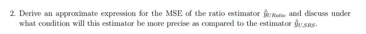 2. Derive an approximate expression for the MSE of the ratio estimator ŷURatio and discuss under
what condition will this estimator be more precise as compared to the estimator ŷU,SRS.