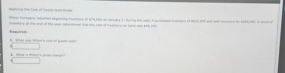 Applying the Cost of Goods Sold Model
Milton Company reported beginning inventory of $74,000 on January 1. During the year, it purchased inventory of $625,000 and sold inventory for $950,000. A count of
inventory at the end of the year determined that the cost of inventory on hand was $48,100.
Required:
1. What was Milton's cost of goods sold?
2. What is Milton's gross margin?