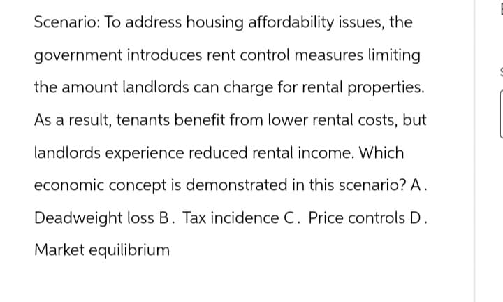 Scenario: To address housing affordability issues, the
government introduces rent control measures limiting
the amount landlords can charge for rental properties.
As a result, tenants benefit from lower rental costs, but
landlords experience reduced rental income. Which
economic concept is demonstrated in this scenario? A.
Deadweight loss B. Tax incidence C. Price controls D.
Market equilibrium