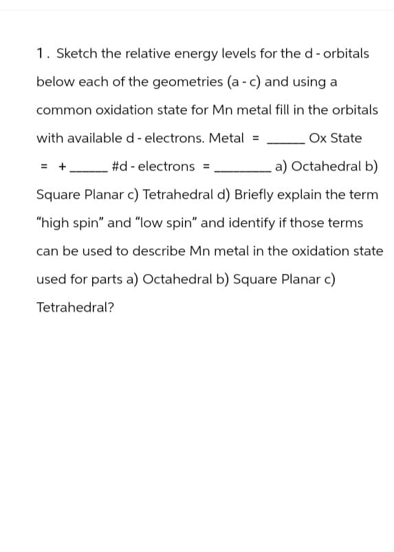 1. Sketch the relative energy levels for the d-orbitals
below each of the geometries (a - c) and using a
common oxidation state for Mn metal fill in the orbitals
with available d- electrons. Metal =
Ox State
= + _____#d- electrons
a) Octahedral b)
Square Planar c) Tetrahedral d) Briefly explain the term
"high spin" and "low spin" and identify if those terms
can be used to describe Mn metal in the oxidation state
used for parts a) Octahedral b) Square Planar c)
Tetrahedral?