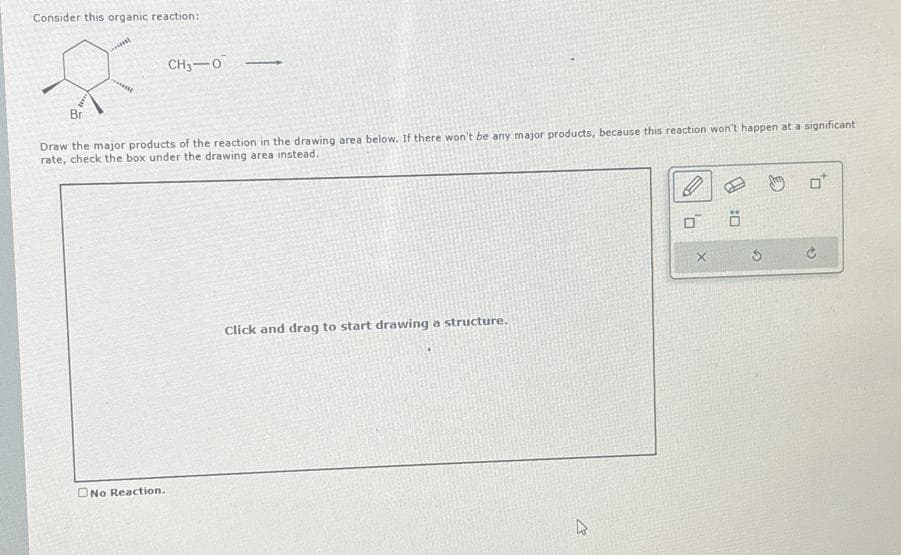 Consider this organic reaction:
CH3-0
Draw the major products of the reaction in the drawing area below. If there won't be any major products, because this reaction won't happen at a significant
rate, check the box under the drawing area instead.
Bri
No Reaction.
Click and drag to start drawing a structure.
13
X